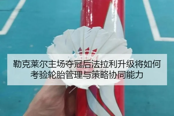 勒克莱尔主场夺冠后法拉利升级将如何考验轮胎管理与策略协同能力